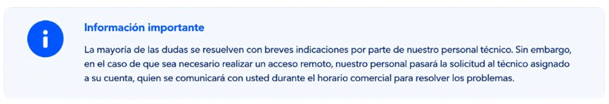 Información importante. La mayoría de las dudas se resuelven con breves indicaciones por parte de nuestro personal técnico. Sin embargo, en el caso de que sea necesario realizar un acceso remoto, nuestro personal pasará la solicitud al técnico asignado a su cuenta, quien se comunicará con usted durante el horario comercial para resolver los problemas.